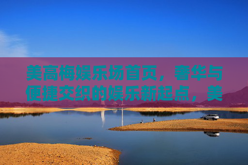 美高梅娱乐场首页，奢华与便捷交织的娱乐新起点，美高梅首页，奢华便捷交织的娱乐新起点