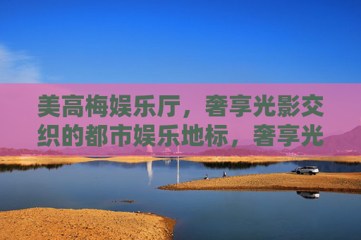 美高梅娱乐厅，奢享光影交织的都市娱乐地标，奢享光影交织 美高梅都市娱乐地标