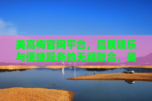 美高梅官网平台,品质娱乐与便捷服务的无缝融合,美高梅官网,品质娱乐与便捷服务的无缝融合 美高梅官网平台,品质娱乐与便捷服务的无缝融合,美高梅官网,品质娱乐与便捷服务的无缝融合