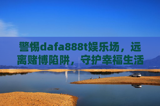 警惕dafa888t娱乐场,远离赌博陷阱,守护幸福生活,警惕dafa888t娱乐场,远离赌博陷阱守护幸福生活 警惕dafa888t娱乐场,远离赌博陷阱,守护幸福生活,警惕dafa888t娱乐场,远离赌博陷阱守护幸福生活