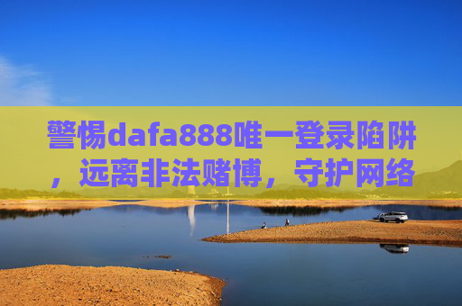 警惕dafa888唯一登录陷阱,远离非法赌博,守护网络安全,警惕dafa888唯一登录陷阱,远离非法赌博守护网络安全 警惕dafa888唯一登录陷阱,远离非法赌博,守护网络安全,警惕dafa888唯一登录陷阱,远离非法赌博守护网络安全