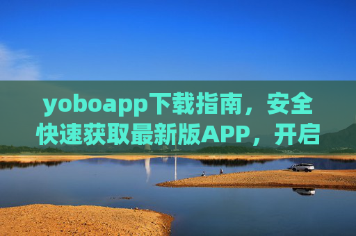 yoboapp下载指南,安全快速获取最新版APP,开启便捷体验 yoboapp下载指南,安全快速获取最新版APP,开启便捷体验