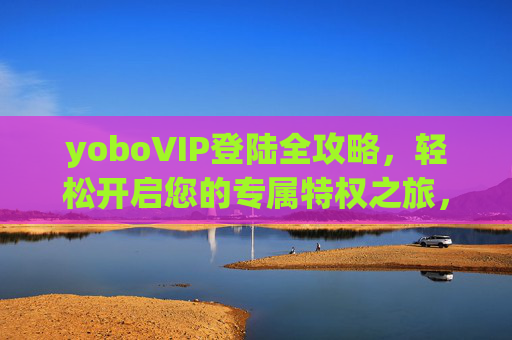yoboVIP登陆全攻略，轻松开启您的专属特权之旅，yoboVIP登陆攻略，轻松开启专属特权之旅