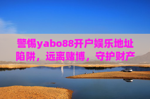 警惕yabo88开户娱乐地址陷阱,远离赌博,守护财产安全,警惕yabo88开户娱乐地址陷阱,远离赌博守护财产安全 警惕yabo88开户娱乐地址陷阱,远离赌博,守护财产安全,警惕yabo88开户娱乐地址陷阱,远离赌博守护财产安全