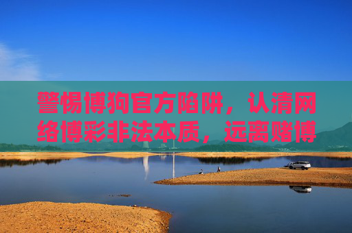 警惕博狗官方陷阱,认清网络博彩非法本质,远离赌博危害,警惕博狗陷阱,认清网络博彩非法本质远离赌博危害 警惕博狗官方陷阱,认清网络博彩非法本质,远离赌博危害,警惕博狗陷阱,认清网络博彩非法本质远离赌博危害