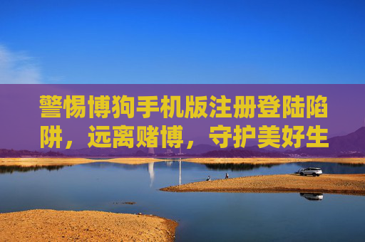 警惕博狗手机版注册登陆陷阱,远离赌博,守护美好生活,警惕博狗手机版注册登陆陷阱,远离赌博守护美好生活 警惕博狗手机版注册登陆陷阱,远离赌博,守护美好生活,警惕博狗手机版注册登陆陷阱,远离赌博守护美好生活