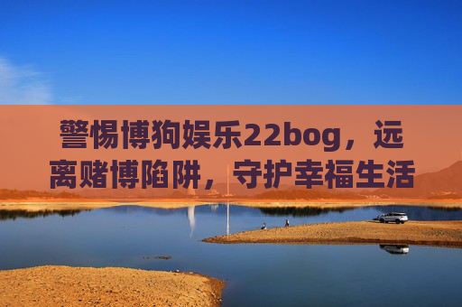 警惕博狗娱乐22bog,远离赌博陷阱,守护幸福生活,警惕博狗娱乐22bog,远离赌博陷阱守护幸福生活 警惕博狗娱乐22bog,远离赌博陷阱,守护幸福生活,警惕博狗娱乐22bog,远离赌博陷阱守护幸福生活