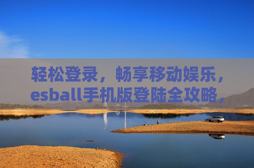 轻松登录,畅享移动娱乐,esball手机版登陆全攻略,esball手机版登录全攻略,轻松畅享移动娱乐 轻松登录,畅享移动娱乐,esball手机版登陆全攻略,esball手机版登录全攻略,轻松畅享移动娱乐