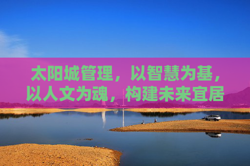 太阳城管理，以智慧为基，以人文为魂，构建未来宜居新范式，太阳城，智慧人文共筑未来宜居新范式