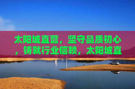 太阳城直营，坚守品质初心，铸就行业信赖，太阳城直营，以品质初心铸就行业信赖