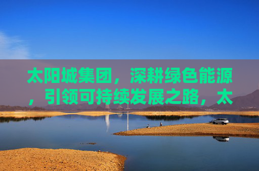 太阳城集团,深耕绿色能源,引领可持续发展之路,太阳城集团深耕绿色能源 引领可持续发展 太阳城集团,深耕绿色能源,引领可持续发展之路,太阳城集团深耕绿色能源 引领可持续发展