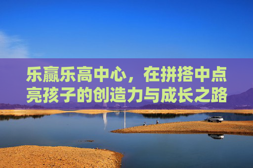 乐赢乐高中心，在拼搭中点亮孩子的创造力与成长之路，乐赢乐高中心，拼搭点亮孩子的创造力与成长之路
