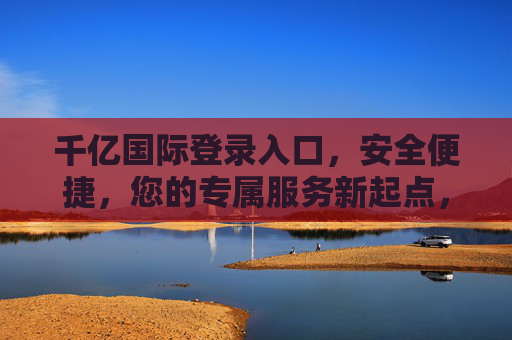 千亿国际登录入口,安全便捷,您的专属服务新起点,千亿国际登录入口,安全便捷,专属服务新起点 千亿国际登录入口,安全便捷,您的专属服务新起点,千亿国际登录入口,安全便捷,专属服务新起点