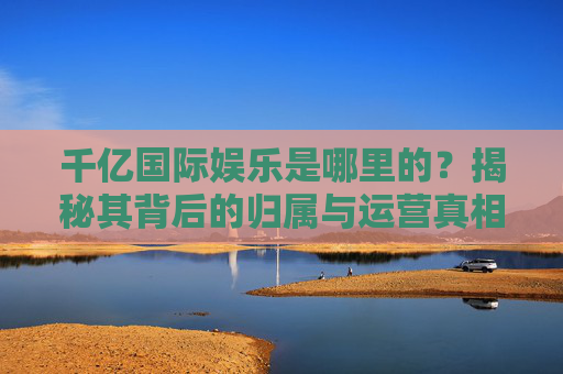 千亿国际娱乐是哪里的?揭秘其背后的归属与运营真相,千亿国际娱乐归属与运营真相揭秘 千亿国际娱乐是哪里的?揭秘其背后的归属与运营真相,千亿国际娱乐归属与运营真相揭秘