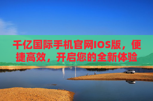 千亿国际手机官网IOS版，便捷高效，开启您的全新体验，千亿国际手机官网IOS版，便捷高效，开启全新体验