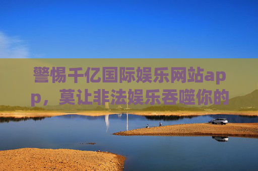 警惕千亿国际娱乐网站app,莫让非法娱乐吞噬你的财产与健康,警惕千亿国际娱乐app,莫让非法娱乐吞噬财产与健康 警惕千亿国际娱乐网站app,莫让非法娱乐吞噬你的财产与健康,警惕千亿国际娱乐app,莫让非法娱乐吞噬财产与健康