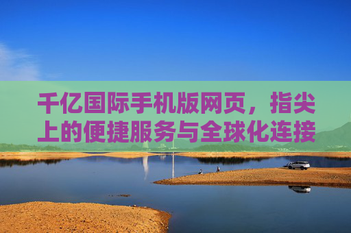 千亿国际手机版网页，指尖上的便捷服务与全球化连接新体验，千亿国际手机版，指尖便捷，全球连接新体验
