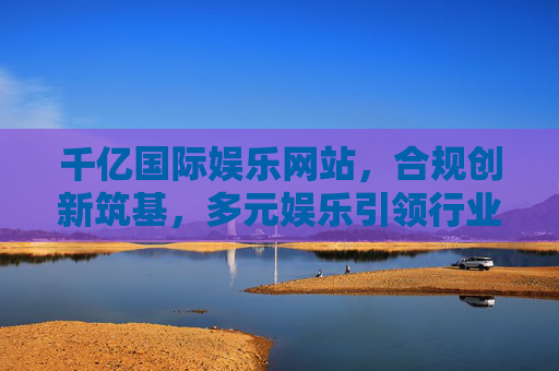 千亿国际娱乐网站,合规创新筑基,多元娱乐引领行业新生态 千亿国际娱乐网站,合规创新筑基,多元娱乐引领行业新生态
