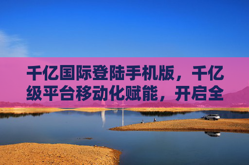 千亿国际登陆手机版,千亿级平台移动化赋能,开启全球机遇便捷之门,千亿国际移动化赋能,开启全球机遇便捷之门 千亿国际登陆手机版,千亿级平台移动化赋能,开启全球机遇便捷之门,千亿国际移动化赋能,开启全球机遇便捷之门