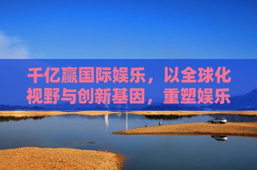 千亿赢国际娱乐,以全球化视野与创新基因,重塑娱乐产业边界,全球视野创新基因 千亿赢国际娱乐重塑产业边界 千亿赢国际娱乐,以全球化视野与创新基因,重塑娱乐产业边界,全球视野创新基因 千亿赢国际娱乐重塑产业边界