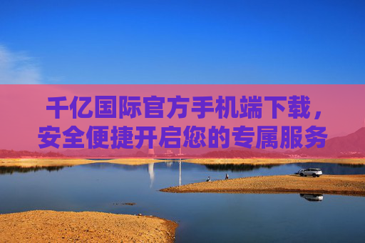 千亿国际官方手机端下载,安全便捷开启您的专属服务之旅,千亿国际官方手机端下载,安全便捷开启专属服务之旅 千亿国际官方手机端下载,安全便捷开启您的专属服务之旅,千亿国际官方手机端下载,安全便捷开启专属服务之旅