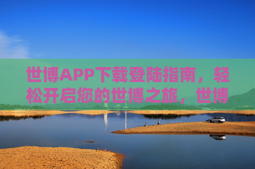 世博APP下载登陆指南,轻松开启您的世博之旅,世博APP下载登陆指南,轻松开启您的世博之旅 世博APP下载登陆指南,轻松开启您的世博之旅,世博APP下载登陆指南,轻松开启您的世博之旅