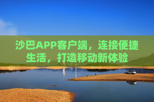 沙巴APP客户端,连接便捷生活,打造移动新体验 沙巴APP客户端,连接便捷生活,打造移动新体验
