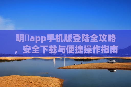 明陞app手机版登陆全攻略,安全下载与便捷操作指南,明限app手机版登陆安全下载与便捷操作全攻略 明陞app手机版登陆全攻略,安全下载与便捷操作指南,明限app手机版登陆安全下载与便捷操作全攻略