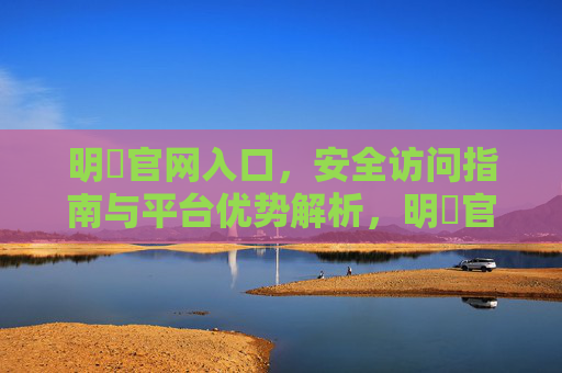 明陞官网入口,安全访问指南与平台优势解析,明陞官网入口,安全访问指南与平台优势解析 明陞官网入口,安全访问指南与平台优势解析,明陞官网入口,安全访问指南与平台优势解析