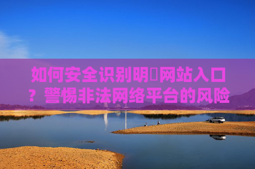 如何安全识别明陞网站入口？警惕非法网络平台的风险提示，安全识别明陞网站入口，警惕非法网络平台风险提示