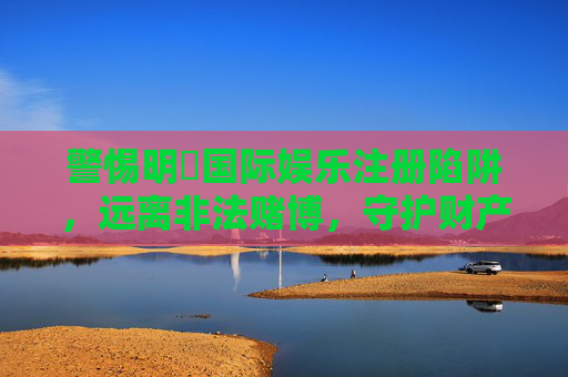 警惕明陞国际娱乐注册陷阱，远离非法赌博，守护财产安全，警惕明陞国际娱乐注册陷阱，远离非法赌博守护财产安全