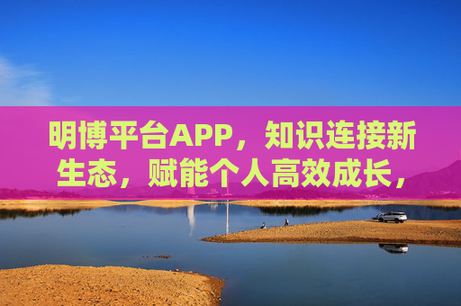 明博平台APP,知识连接新生态,赋能个人高效成长,明博APP,知识连接新生态,赋能个人高效成长 明博平台APP,知识连接新生态,赋能个人高效成长,明博APP,知识连接新生态,赋能个人高效成长