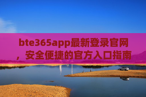 bte365app最新登录官网,安全便捷的官方入口指南,bte365app最新官网登录入口,安全便捷官方指南 bte365app最新登录官网,安全便捷的官方入口指南,bte365app最新官网登录入口,安全便捷官方指南