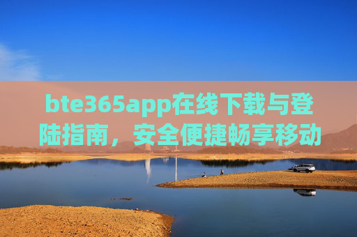 bte365app在线下载与登陆指南,安全便捷畅享移动体验,bte365app下载登录指南,安全便捷畅享移动体验 bte365app在线下载与登陆指南,安全便捷畅享移动体验,bte365app下载登录指南,安全便捷畅享移动体验