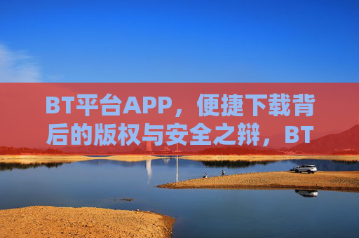 BT平台APP,便捷下载背后的版权与安全之辩,BT平台APP,便捷下载与版权安全之辩 BT平台APP,便捷下载背后的版权与安全之辩,BT平台APP,便捷下载与版权安全之辩
