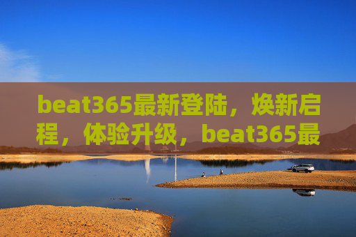 beat365最新登陆,焕新启程,体验升级,beat365最新登陆,焕新启程,体验升级 beat365最新登陆,焕新启程,体验升级,beat365最新登陆,焕新启程,体验升级