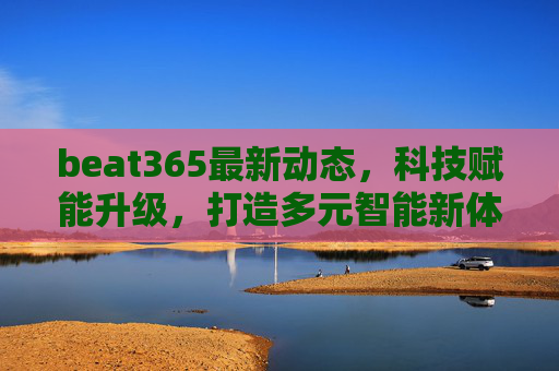 beat365最新动态,科技赋能升级,打造多元智能新体验,科技赋能升级 beat365打造多元智能新体验 beat365最新动态,科技赋能升级,打造多元智能新体验,科技赋能升级 beat365打造多元智能新体验