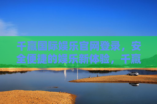 千赢国际娱乐官网登录,安全便捷的娱乐新体验,千赢国际娱乐官网登录,安全便捷的娱乐新体验 千赢国际娱乐官网登录,安全便捷的娱乐新体验,千赢国际娱乐官网登录,安全便捷的娱乐新体验