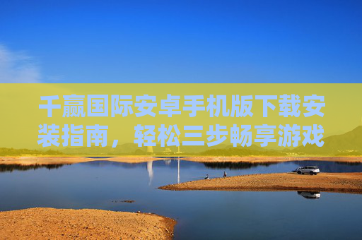 千赢国际安卓手机版下载安装指南,轻松三步畅享游戏乐趣,千赢国际安卓版下载安装指南,轻松三步畅享游戏乐趣 千赢国际安卓手机版下载安装指南,轻松三步畅享游戏乐趣,千赢国际安卓版下载安装指南,轻松三步畅享游戏乐趣
