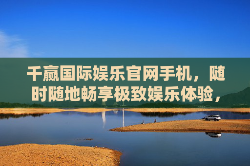 千赢国际娱乐官网手机,随时随地畅享极致娱乐体验,千赢国际娱乐官网手机,随时随地畅享极致娱乐 千赢国际娱乐官网手机,随时随地畅享极致娱乐体验,千赢国际娱乐官网手机,随时随地畅享极致娱乐