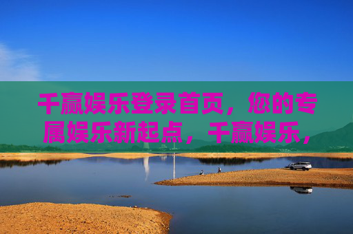 千赢娱乐登录首页，您的专属娱乐新起点，千赢娱乐，专属娱乐新起点