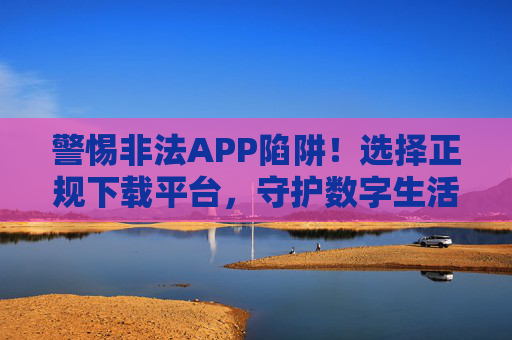 警惕非法APP陷阱!选择正规下载平台,守护数字生活安全,警惕非法APP陷阱,正规平台守护数字安全 警惕非法APP陷阱!选择正规下载平台,守护数字生活安全,警惕非法APP陷阱,正规平台守护数字安全