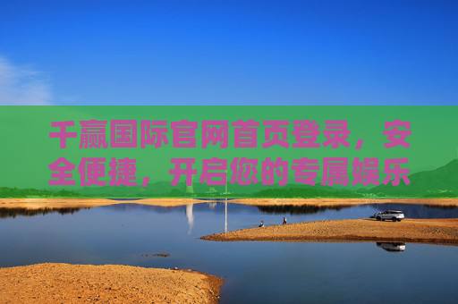 千赢国际官网首页登录,安全便捷,开启您的专属娱乐之旅,千赢国际安全便捷登录,开启专属娱乐之旅 千赢国际官网首页登录,安全便捷,开启您的专属娱乐之旅,千赢国际安全便捷登录,开启专属娱乐之旅