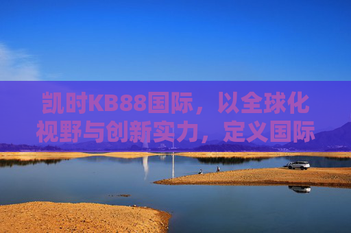 凯时KB88国际,以全球化视野与创新实力,定义国际娱乐新高度,凯时KB88国际,以全球化视野与创新实力定义国际娱乐新高度 凯时KB88国际,以全球化视野与创新实力,定义国际娱乐新高度,凯时KB88国际,以全球化视野与创新实力定义国际娱乐新高度