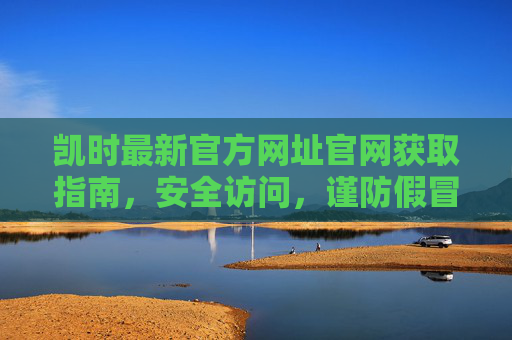 凯时最新官方网址官网获取指南，安全访问，谨防假冒，凯时最新官方网址获取指南，安全访问谨防假冒
