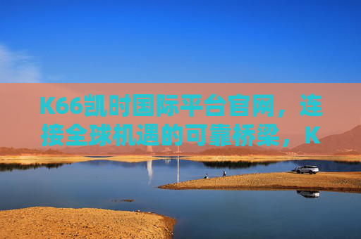 K66凯时国际平台官网,连接全球机遇的可靠桥梁,K66凯时国际平台官网,全球机遇的可靠桥梁 K66凯时国际平台官网,连接全球机遇的可靠桥梁,K66凯时国际平台官网,全球机遇的可靠桥梁