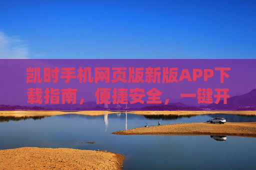 凯时手机网页版新版APP下载指南，便捷安全，一键开启您的全新体验，凯时新版APP下载指南，便捷安全开启全新体验