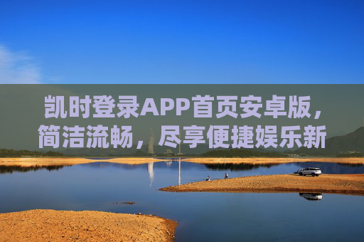 凯时登录APP首页安卓版，简洁流畅，尽享便捷娱乐新体验，凯时安卓APP首页，简洁流畅，尽享便捷娱乐新体验