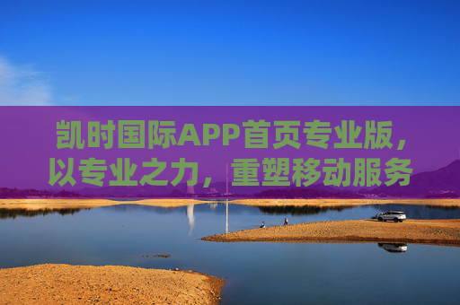 凯时国际APP首页专业版,以专业之力,重塑移动服务新体验,凯时国际APP专业版,专业之力重塑移动服务新体验 凯时国际APP首页专业版,以专业之力,重塑移动服务新体验,凯时国际APP专业版,专业之力重塑移动服务新体验