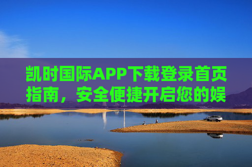 凯时国际APP下载登录首页指南，安全便捷开启您的娱乐之旅，凯时国际APP下载登录首页指南，安全便捷开启娱乐之旅